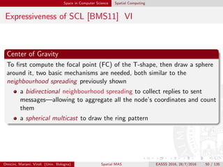 Space in Computer Science Spatial Computing
Expressiveness of SCL [BMS11] VI
Center of Gravity
To ﬁrst compute the focal point (FC) of the T-shape, then draw a sphere
around it, two basic mechanisms are needed, both similar to the
neighbourhood spreading previously shown
a bidirectional neighbourhood spreading to collect replies to sent
messages—allowing to aggregate all the node’s coordinates and count
them
a spherical multicast to draw the ring pattern
Omicini, Mariani, Viroli (Univ. Bologna) Spatial MAS EASSS 2016, 28/7/2016 50 / 135
 