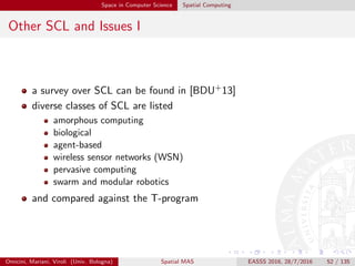 Space in Computer Science Spatial Computing
Other SCL and Issues I
a survey over SCL can be found in [BDU+13]
diverse classes of SCL are listed
amorphous computing
biological
agent-based
wireless sensor networks (WSN)
pervasive computing
swarm and modular robotics
and compared against the T-program
Omicini, Mariani, Viroli (Univ. Bologna) Spatial MAS EASSS 2016, 28/7/2016 52 / 135
 