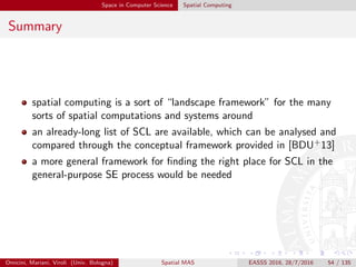Space in Computer Science Spatial Computing
Summary
spatial computing is a sort of “landscape framework” for the many
sorts of spatial computations and systems around
an already-long list of SCL are available, which can be analysed and
compared through the conceptual framework provided in [BDU+13]
a more general framework for ﬁnding the right place for SCL in the
general-purpose SE process would be needed
Omicini, Mariani, Viroli (Univ. Bologna) Spatial MAS EASSS 2016, 28/7/2016 54 / 135
 