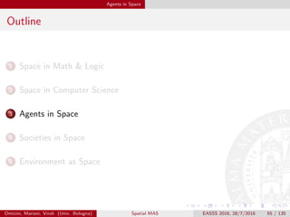 Agents in Space
Outline
1 Space in Math & Logic
2 Space in Computer Science
3 Agents in Space
4 Societies in Space
5 Environment as Space
Omicini, Mariani, Viroli (Univ. Bologna) Spatial MAS EASSS 2016, 28/7/2016 55 / 135
 