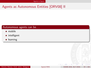 Agents in Space
Agents and Space: Basics I
Autonomy
autonomy is an essential feature for distributed systems
coupling of control is maybe the main potential problem in distributed
systems
uncoupling is required to prevent delays, deadlocks, faults
computational autonomy ensures uncoupling of control, since agents
encapsulate control
this is particularly clear in pervasive systems, where instability makes
autonomy an essential feature
→ spatial distribution mandates for autonomy
Omicini, Mariani, Viroli (Univ. Bologna) Spatial MAS EASSS 2016, 28/7/2016 57 / 135
 