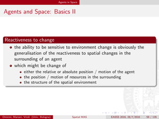 Agents in Space
Agents and Space: Basics III
Situatedness
the property of an agent of being immersed within its surrounding
environment [FM96]
is somehow a generalisation of reactiveness
is connected to context-awareness
is particularly relevant in term of spatio-temporal situatedness
Omicini, Mariani, Viroli (Univ. Bologna) Spatial MAS EASSS 2016, 28/7/2016 59 / 135
 