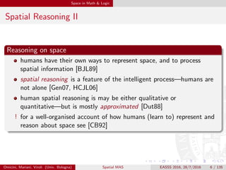 Space in Math & Logic
Spatial Reasoning II
Reasoning on space
humans have their own ways to represent space, and to process
spatial information [BJL89]
spatial reasoning is a feature of the intelligent process—humans are
not alone [Gen07, HCJL06]
human spatial reasoning is may be either qualitative or
quantitative—but is mostly approximated [Dut88]
! for a well-organised account of how humans (learn to) represent and
reason about space see [CB92]
Omicini, Mariani, Viroli (Univ. Bologna) Spatial MAS EASSS 2016, 28/7/2016 6 / 135
 