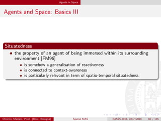 Agents in Space
Agents and Space: Basics IV
Mobility
the ability of an agent of changing its own position within either
logical or physical space, by either software or physical agents
is particularly relevant since it is associated to autonomy—agents can
say “Go!” [Ode02]
may require the ability to move autonomously, through e.g.,
sensorimotor actions
but may also be associated to agents hosted by mobile devices
may obviously beneﬁt by any form of spatial representation and
reasoning
Omicini, Mariani, Viroli (Univ. Bologna) Spatial MAS EASSS 2016, 28/7/2016 60 / 135
 