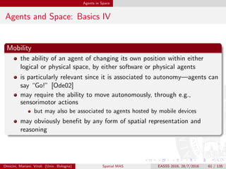 Agents in Space
Agents and Space: Basics V
Intelligence
! we do not discuss (artiﬁcial) intelligence here
however, intelligent agents are possibly the most suitable vessel for
spatial reasoning [Kra01]—including
languages for spatial representation
logics for spatial reasoning
Omicini, Mariani, Viroli (Univ. Bologna) Spatial MAS EASSS 2016, 28/7/2016 61 / 135
 
