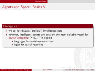 Agents in Space
Agents & Spatial Reasoning I
Spatial reasoning by cognitive agents
cognitive abilities of intelligent agents can be in principle exploited for
spatial reasoning [Dut88]
e.g., the ability to separately handle and properly use epistemic
knowledge is an obvious beneﬁt when dealing with spatial information
diverse logics can be embedded into an agent architecture, so as to
provide for diﬀerent ways to reason about space
fuzzy logic in [Dut88]
hybrid logic for common sense reasoning in [BMP07]
propositional logic in [Ben92]
Omicini, Mariani, Viroli (Univ. Bologna) Spatial MAS EASSS 2016, 28/7/2016 62 / 135
 