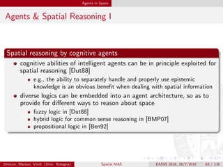 Agents in Space
Agents & Spatial Reasoning II
Spatial reasoning by physical agents
actually, the most eﬀective work on spatial reasoning till now comes
from robotics [dBvKOS00]
robot teams [MW03]
robot swarms [Ham10]
robots as MAS [WS12]
a huge ﬂow of literature, including spatial self-organisation [Zam04],
robot coordination [MW03], etc.
Omicini, Mariani, Viroli (Univ. Bologna) Spatial MAS EASSS 2016, 28/7/2016 63 / 135
 
