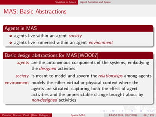 Societies in Space Agent Societies and Space
Society and Coordination
Agent society
autonomous agents encapsulate designed activities in a MAS
agents live within an agent society
an agent society models and governs mutual agent relationships
Interaction and coordination
when agent relationships are expressed in terms of mutual
dependencies, their govern is a matter of coordination [MC94]
coordination models and languages [COZ00] rule agent interaction
within agent societies and MAS
coordination abstractions – a.k.a. coordination media – model agent
societies, and govern agent social relationships by ruling their mutual
interaction
Omicini, Mariani, Viroli (Univ. Bologna) Spatial MAS EASSS 2016, 28/7/2016 68 / 135
 