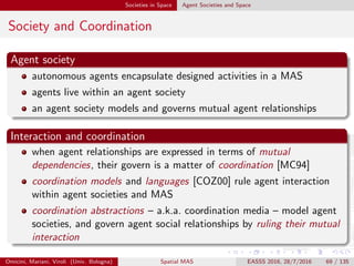 Societies in Space Agent Societies and Space
Coordination Models for MAS I
Coordination model as a glue
A coordination model is the glue that binds separate activities
into an ensemble [GC92]
Coordination model as an agent interaction framework
A coordination model provides a framework in which the
interaction of active and independent entities called agents can
be expressed [Cia96]
Omicini, Mariani, Viroli (Univ. Bologna) Spatial MAS EASSS 2016, 28/7/2016 69 / 135
 