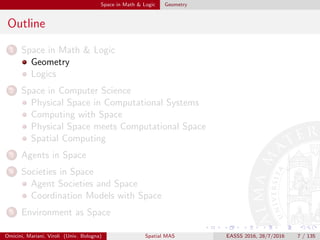 Space in Math & Logic Geometry
Outline
1 Space in Math & Logic
Geometry
Logics
2 Space in Computer Science
Physical Space in Computational Systems
Computing with Space
Physical Space meets Computational Space
Spatial Computing
3 Agents in Space
4 Societies in Space
Agent Societies and Space
Coordination Models with Space
5 Environment as Space
Omicini, Mariani, Viroli (Univ. Bologna) Spatial MAS EASSS 2016, 28/7/2016 7 / 135
 