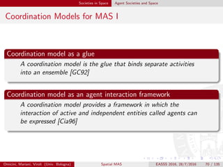 Societies in Space Agent Societies and Space
Coordination Models for MAS II
Issues for a coordination model
A coordination model should cover the issues of creation and
destruction of agents, communication among agents, and
spatial distribution of agents, as well as synchronization and
distribution of their actions over time [Cia96]
Examples
blackboard-based systems [Cor91]
Linda coordination model [GC92, Gel85]
. . . along with its many derivative, a.k.a. tuple-based coordination models
[RCD01, Omi99]
Omicini, Mariani, Viroli (Univ. Bologna) Spatial MAS EASSS 2016, 28/7/2016 70 / 135
 