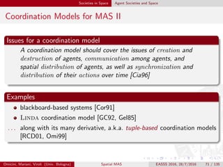 Societies in Space Agent Societies and Space
Coordination Models for MAS III
The medium of coordination
“ﬁlls” the interaction space
enables / promotes / governs
the admissible / desirable /
required interactions among the
interacting entities
according to some coordination
laws
enacted by the behaviour of
the medium
deﬁning the semantics of
coordination coordinables
coordination
medium
Omicini, Mariani, Viroli (Univ. Bologna) Spatial MAS EASSS 2016, 28/7/2016 71 / 135
 