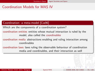 Societies in Space Agent Societies and Space
Coordination Models for MAS V
Example
For instance, in tuple-based coordination models
coordination entities are the agents interacting by exchanging tuples via
out, rd, in coordination primitives
coordination media are the tuple spaces where tuples are written (out),
read (rd), and consumed (in) by agents
coordination laws are the rules of model, such as
pattern matching between tuples and templates in rd
and in
suspensive semantics for no match
non-determinism for multiple matches
Omicini, Mariani, Viroli (Univ. Bologna) Spatial MAS EASSS 2016, 28/7/2016 73 / 135
 