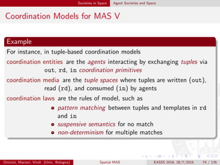 Societies in Space Agent Societies and Space
Society and Space
Spatial dependencies
agent activities can be situated—ﬁrst of all on their spatio-temporal
features
activities in a situated MAS are logically organised also based on space
→ agent activities may depend on each other on a spatial basis
Spatial coordination
dealing with spatial dependency between agent activities mandates for
spatial coordination
space-aware coordination models [MO13] are required
many remarkable examples have emerged in the last years
Omicini, Mariani, Viroli (Univ. Bologna) Spatial MAS EASSS 2016, 28/7/2016 74 / 135
 
