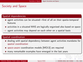 Societies in Space Coordination Models with Space
Outline
1 Space in Math & Logic
Geometry
Logics
2 Space in Computer Science
Physical Space in Computational Systems
Computing with Space
Physical Space meets Computational Space
Spatial Computing
3 Agents in Space
4 Societies in Space
Agent Societies and Space
Coordination Models with Space
5 Environment as Space
Omicini, Mariani, Viroli (Univ. Bologna) Spatial MAS EASSS 2016, 28/7/2016 75 / 135
 