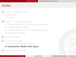 Societies in Space Coordination Models with Space
Klaim I
KLAIM [DNFP98] consists of a core Linda with multiple tuple spaces
where tuples and operations are located at speciﬁc sites of a net;
in particular
S is a set of sites, or physical localities, s —e.g., the address of a node
where processes and tuple spaces are allocated
Loc is a set of (logical) localities l —e.g., the symbolic name for a
site; a distinguished locality self ∈ Loc is assumed, referring to the
local execution site of a Klaim program
localities permit structuring programs over distributed environments
while ignoring their precise allocations
Klaim primitives are all located on some logical locality l
given a ﬁnite set of sites, a Klaimnet is a set of nodes
a Klaimnode is a triple (s, P, σ) where s is a site and σ is the
allocation environment—e.g., a (partial) function from Loc to S
Omicini, Mariani, Viroli (Univ. Bologna) Spatial MAS EASSS 2016, 28/7/2016 76 / 135
 
