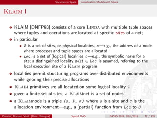 Societies in Space Coordination Models with Space
Klaim II
processes at each site can potentially access any other site of the net;
however, site visibility is (locally) controllable via the allocation
environment
a site s’’ is visible at the node (s, P, σ) only if s’’ belongs to the
image of σ
if σ1, σ2 are allocation environments, then σ1 · σ2 is the environment
deﬁned by
σ1 · σ2(l) =
σ1(l) if σ1(l) is deﬁned
σ2(l) otherwise
where in σ1, σ2, σ1 is the inner environment and σ2 is the outer
environment
the operational semantics of nets adopts
static scoping for the evaluation of out operations
dynamic scoping for remote eval operations, where the meaning of
localities used by a process spawned at a remote site depends on the
remote allocation environment
Omicini, Mariani, Viroli (Univ. Bologna) Spatial MAS EASSS 2016, 28/7/2016 77 / 135
 