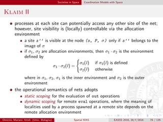 Societies in Space Coordination Models with Space
Klaim III
indeed, whenever a process P located at the site s1 wishes to insert a
tuple t into the remote tuple space located at s2, the local
environment of P , namely σ1, is used for evaluating t
instead, when process P located at s1 wants to spawn a process Q at
the remote site s2, the local environment σ2 is used for giving
meaning to the localities which may be referred in Q
Omicini, Mariani, Viroli (Univ. Bologna) Spatial MAS EASSS 2016, 28/7/2016 78 / 135
 