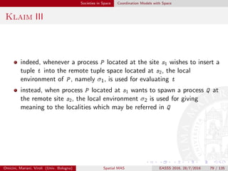 Societies in Space Coordination Models with Space
στ-Linda I
στ-Linda [VPB12] is an extension to the original Linda model
toward amorphous and spatial computing [BMS11]
the claim is that computation in a dense and mobile system is best
understood and designed in terms of spatial abstractions (e.g.,
regions, partitions, gradients, trails, paths) and temporal abstractions
(e.g., fading, growth, movement, perturbation)
agents in a MAS interact by injecting into the coordination substrate
not tuples, but space-time activities—namely, processes that
manipulate the space-time conﬁguration of tuples
activities are expressed in terms of a process-algebra like language,
composing Linda usual primitives (out, in, rd) with additional
constructs borrowed from the Proto language [BB06]
Omicini, Mariani, Viroli (Univ. Bologna) Spatial MAS EASSS 2016, 28/7/2016 79 / 135
 