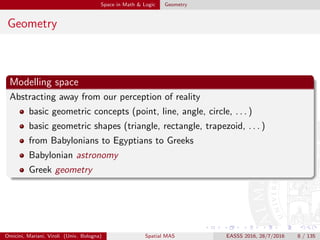 Space in Math & Logic Geometry
Geometry
Modelling space
Abstracting away from our perception of reality
basic geometric concepts (point, line, angle, circle, . . . )
basic geometric shapes (triangle, rectangle, trapezoid, . . . )
from Babylonians to Egyptians to Greeks
Babylonian astronomy
Greek geometry
Omicini, Mariani, Viroli (Univ. Bologna) Spatial MAS EASSS 2016, 28/7/2016 8 / 135
 