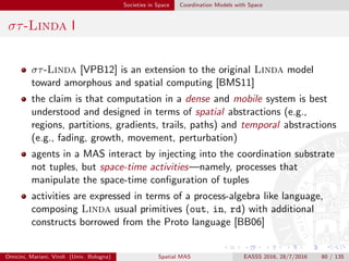 Societies in Space Coordination Models with Space
στ-Linda II
next P to schedule P (the protocol deﬁning an activity) for execution
at the next computation round of the current node; special
variable $delay can be used in P and evaluates to the
amount of time passed in between the current computation
round and the previous one; similarly, variable $this can be
used to denote the identiﬁer of the node on which it is
evaluated
neigh P to send a broadcast message containing P to all neighbours
of current node, which will then execute P at their next
computation round; special variable $distance is also
introduced, which evaluates to the estimated distance
between the node that sent the message and the one that
received it; similarly, variable $orientation can be used to
denote the relative direction from the receiver to the sender
Omicini, Mariani, Viroli (Univ. Bologna) Spatial MAS EASSS 2016, 28/7/2016 80 / 135
 