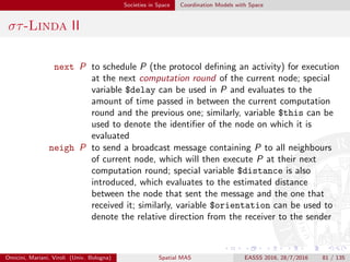 Societies in Space Coordination Models with Space
στ-Linda III
στ-Linda assumes a (possibly very dense and mobile) set of situated
computational devices, e.g., located in speciﬁc points (i.e. nodes) of
the physical environment
each node hosts software agents (the coordinated components) and a
tuple space, and has ability of interaction with nodes in the
neighbourhood—where proximity can be seen either as a physical or
virtual property
1 it sleeps, remaining frozen
2 wakes up, gathers all incoming activities (contained in messages
received either from neighbour nodes or from local agents) and
executes them
3 executes the continuation of the activity executed in previous
computation round
4 spreads asynchronous messages to neighbourhood
5 schedules an activity continuation for next round
6 then it sleeps again, returning to step 1
Omicini, Mariani, Viroli (Univ. Bologna) Spatial MAS EASSS 2016, 28/7/2016 81 / 135
 