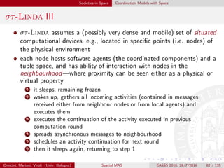 Societies in Space Coordination Models with Space
GeoLinda I
two approaches to detect movement patterns
virtual ⇒ localisation and communication infrastructure creating a
virtual model of the physical world ⇒ people and mobile objects
regularly update their location
physical ⇒ coordination protocols between people and objects, both
carrying wireless devices with restricted communication range ⇒
movement detection based on discovery protocols, no global info
the physical approach can be implemented by distributed tuple spaces
⇒ tuples (dis)appearance based on overlapping of devices’
communication range (physical synchronization) ⇒ limited number of
movement patterns recognisable
no relative locations / directions—e.g., arriving from the left
detection precision depending on communication range—e.g., too big
⇒ coarse-grained detection
Omicini, Mariani, Viroli (Univ. Bologna) Spatial MAS EASSS 2016, 28/7/2016 82 / 135
 