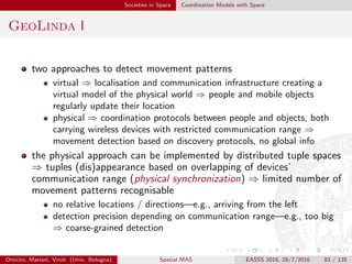 Societies in Space Coordination Models with Space
GeoLinda II
GeoLinda [PCBB07] associates a volume to each tuple (tuple’s
shape) and a volume to each reading operation(addressing
shape)—e.g., sphere, cylinder, cone, box, sector, and point
a reading operation is released when the shape of a matching tuple
intersects with the addressing shape of the operation
the programmer deﬁnes a tuple’s shape relatively to the location and
the orientation of the device which publishes this tuple
similarly, he deﬁnes the addressing shape of a reading operation
relatively to the location and orientation of the device which executes
this operation
Omicini, Mariani, Viroli (Univ. Bologna) Spatial MAS EASSS 2016, 28/7/2016 83 / 135
 