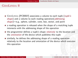 Societies in Space Coordination Models with Space
Lime I
Lime (Linda in a Mobile Environment) [MPR06] deals with both
physical and logical mobility
physical mobility involves the movement of mobile hosts
logical mobility is concerned with the movement of mobile
agents—processes able to migrate from host to host while preserving
code and state
coordination takes place through transiently shared tuple spaces, that
ties together physical and logical mobility
movement, logical or physical, results in implicit changes of the tuple
space accessible to the individual components
the system, not the application, is responsible for managing movement
and the tuple space restructuring associated with connectivity changes
tuple spaces are permanently bound to mobile agents and mobile
hosts
Omicini, Mariani, Viroli (Univ. Bologna) Spatial MAS EASSS 2016, 28/7/2016 84 / 135
 