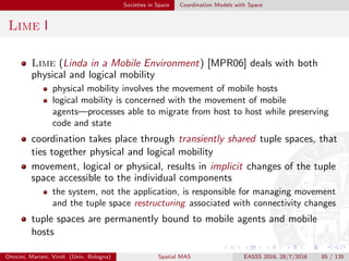 Societies in Space Coordination Models with Space
Lime II
transient sharing dynamically re-computes the set of locally accessible
tuples in such a way that, for each mobile agent, the content of its
local space gives the appearance of having been merged with those of
the other mobile agents which are currently co-located
Omicini, Mariani, Viroli (Univ. Bologna) Spatial MAS EASSS 2016, 28/7/2016 85 / 135
 