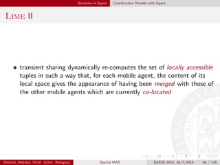 Societies in Space Coordination Models with Space
TOTA I
Tuples On The Air (TOTA) [MZ09] is a middleware and
programming model for supporting adaptive context-aware activities
in pervasive and mobile computing scenarios
the key idea in TOTA is to rely on spatially distributed tuples,
propagated across a network on the basis of application-speciﬁc rules
a tuple can be “injected” into the network from any node and, after
cloning itself, can diﬀuse across the network according to
tuple-speciﬁc propagation rules
once a tuple is spread over the network, it can be perceived as a
single distributed data structure that we call a tuple ﬁeld – made up
by all the tuples created during the propagation of the injected tuple
– to draw an analogy with physical ﬁelds (e.g., gravitational), which
have diﬀerent values (in TOTA, tuples) at diﬀerent points in space
(in TOTA, network nodes)
Omicini, Mariani, Viroli (Univ. Bologna) Spatial MAS EASSS 2016, 28/7/2016 86 / 135
 