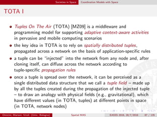 Societies in Space Coordination Models with Space
TOTA II
the middleware takes care of propagating the tuples and adapting
their values in response to the dynamic changes that can (possibly)
occur in the network topology
TOTA assumes the presence of a peer-to-peer network of possibly
mobile nodes, each running a local instance of the TOTA middleware
each TOTA node holds references to a limited set of neighbour nodes
and can communicate directly only with them
the structure of the network, as determined by the neighbourhood
relations, is automatically maintained and updated by the nodes to
support dynamic changes, either due to nodes’ mobility or to their
birth/death
TOTA tuples can be deﬁned at the application level and are
characterized by a content C, a propagation rule P, and a
maintenance rule M, hence T = (C, P, M)
Omicini, Mariani, Viroli (Univ. Bologna) Spatial MAS EASSS 2016, 28/7/2016 87 / 135
 
