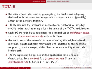 Societies in Space Coordination Models with Space
TOTA III
content C an ordered set of typed elements representing the information
carried on by the tuple
propagation rule P determines how the tuple should be distributed across
the network; propagation typically consists in a tuple (i)
cloning itself, (ii) being stored in the local tuple space, then
(iii) moving to neighbour nodes: however, diﬀerent kinds of
propagation rules can determine the “scope” of the tuple –
e.g., the distance at which such tuple should be propagated,
the spatial direction of propagation, etc. – and how such
propagation can be aﬀected by the presence or the absence of
other tuples in the system; in addition, the propagation rule
can determine how the tuple’s content C should change
during propagation
Omicini, Mariani, Viroli (Univ. Bologna) Spatial MAS EASSS 2016, 28/7/2016 88 / 135
 