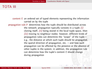 Societies in Space Coordination Models with Space
TOTA IV
maintenance rule M determines how a tuple should react to events occurring
in the environment—including ﬂow of time; on the one hand,
maintenance rules can preserve the proper spatial structure of
tuple ﬁeld despite network dynamics—thanks to TOTA
middleware constantly monitoring the network local topology
and the income of new tuples, eventually re-propagating
tuples; on the other hand, tuples can be made time-aware,
e.g., to support temporary tuples or tuples that slowly
“evaporate”—in the spirit of pheromones [Par97]
Omicini, Mariani, Viroli (Univ. Bologna) Spatial MAS EASSS 2016, 28/7/2016 89 / 135
 