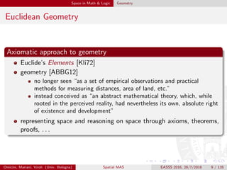 Space in Math & Logic Geometry
Euclidean Geometry
Axiomatic approach to geometry
Euclide’s Elements [Kli72]
geometry [ABBG12]
no longer seen “as a set of empirical observations and practical
methods for measuring distances, area of land, etc.”
instead conceived as “an abstract mathematical theory, which, while
rooted in the perceived reality, had nevertheless its own, absolute right
of existence and development”
representing space and reasoning on space through axioms, theorems,
proofs, . . .
Omicini, Mariani, Viroli (Univ. Bologna) Spatial MAS EASSS 2016, 28/7/2016 9 / 135
 