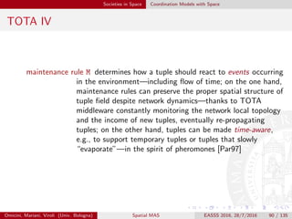 Societies in Space Coordination Models with Space
SAPERE I
SAPERE (Self-aware Pervasive Service Ecosystems) [ZOA+15] is a
EU STREP Project founded within the EU 7FP1
SAPERE considers modelling and architecting a pervasive service
environment as a non-layered spatial substrate – made up of
networked SAPERE nodes – laid above the actual network
infrastructure
such substrate embeds the basic “laws of nature” (Eco-Laws in
SAPERE terminology) that rule the activities of the system
any individual (e.g., devices, users, software services) has an
associated semantic representation inside the ecosystem called Live
Semantic Annotation (LSA)
Omicini, Mariani, Viroli (Univ. Bologna) Spatial MAS EASSS 2016, 28/7/2016 90 / 135
 
