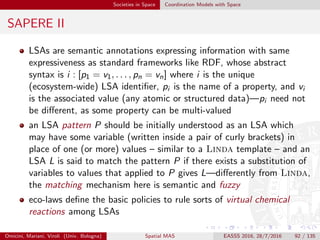 Societies in Space Coordination Models with Space
SAPERE III
an eco-law is of the kind P1 + . . . + Pn
r
−→ P1 + . . . + Pm where: (i)
the left-hand side (reagents) speciﬁes patterns that should match the
LSAs L1, . . . , Ln to be extracted from the space; (ii) the right-hand
side (products) speciﬁes patterns of LSAs which are accordingly to be
inserted back in the space; and (iii) rate expression r is a numerical
positive value indicating the average frequency at which the eco-law
is to be ﬁred
as far as topology is concerned, the framework imposes that an
eco-law applies to LSAs belonging to the same space, and constrains
products to be inserted in that space or in a neighbouring one (to
realise space-space interaction)
1
FP7-ICT-2009.8.5: Self-awareness in Autonomic Systems
Omicini, Mariani, Viroli (Univ. Bologna) Spatial MAS EASSS 2016, 28/7/2016 92 / 135
 