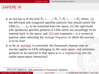 Societies in Space Coordination Models with Space
Spatial Tuples
Spatial Tuples [RVO+16] is an extension of the basic tuple-based model
for distributed multi-agent system coordination, where
tuples are conceptually placed in the physical world and possibly
move
tuples have both a location and an extension
the behaviour of coordination primitives may depend on the spatial
properties of the coordinating agents
the tuple space can be conceived as a virtual layer augmenting
physical reality, provided that
physical reality is enriched by digital information situated in some
physical position
visually-augmented reality is perceived by human users by means of
speciﬁc devices, such as smart-glasses, head-mounted-display, or even
smartphones
Omicini, Mariani, Viroli (Univ. Bologna) Spatial MAS EASSS 2016, 28/7/2016 93 / 135
 