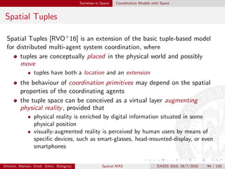 Societies in Space Coordination Models with Space
Spatial ReSpecT I
Goal of Spatial ReSpecT [MO13]
Understanding the basic mechanisms of spatial coordination is a
fundamental issue for coordination models and languages in order to
govern situated interaction in the spatio-temporal fabric
devising out
the fundamental abstractions
the basic mechanisms
the linguistic constructs
required to generally enable and promote space-aware coordination
deﬁning their embodiment in terms of
the tuple centre coordination medium [OD01]
the ReSpecT coordination language
Omicini, Mariani, Viroli (Univ. Bologna) Spatial MAS EASSS 2016, 28/7/2016 94 / 135
 