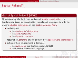 Societies in Space Coordination Models with Space
Spatial ReSpecT II
Requirements of spatial coordination
Spatial coordination requires
spatial situatedness
spatial awareness
of the coordination media; this translates in a number of technical
requirements
Omicini, Mariani, Viroli (Univ. Bologna) Spatial MAS EASSS 2016, 28/7/2016 95 / 135
 