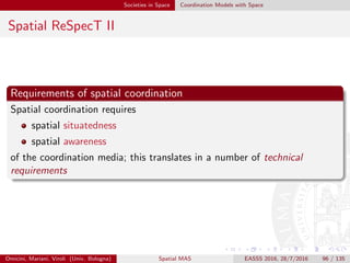 Societies in Space Coordination Models with Space
Spatial ReSpecT III
Situatedness
A space-aware coordination abstraction should at any time be associated
to an absolute positioning, both physical and virtual
In fact
software abstractions may move along a virtual space – typically, the
network – which is usually discrete
whereas physical devices move through a physical space, which is
mostly continuous
However, software abstractions may also be hosted by mobile physical
devices, thus share their motion.
Omicini, Mariani, Viroli (Univ. Bologna) Spatial MAS EASSS 2016, 28/7/2016 96 / 135
 