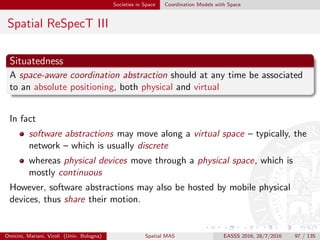 Societies in Space Coordination Models with Space
Spatial ReSpecT IV
Awareness
The position of the coordination medium should be available to the
coordination laws it contains in order to make them capable of reasoning
about space—so, to implement space-aware coordination laws
Also, space has to be embedded into the working cycle of the coordination
medium
a spatial event should be generated within a coordination medium,
conceptually corresponding to changes in space
then, such events should be captured by the coordination medium,
and used to activate space-aware coordination laws
Omicini, Mariani, Viroli (Univ. Bologna) Spatial MAS EASSS 2016, 28/7/2016 97 / 135
 