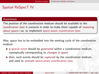 Societies in Space Coordination Models with Space
Spatial ReSpecT V
Tuple centres as general-purpose coordination abstractions
technically, a tuple centre is a programmable tuple space, i.e., a tuple
space whose behaviour in response to (coordination) events can be
programmed so as to specify and enact any coordination policy
[OD01, Omi07]
tuple centres can then be thought as general-purpose coordination
abstractions, which can be suitably forged to provide speciﬁc
coordination services
Omicini, Mariani, Viroli (Univ. Bologna) Spatial MAS EASSS 2016, 28/7/2016 98 / 135
 