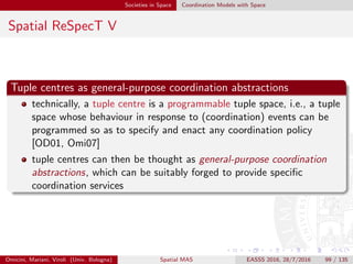 Societies in Space Coordination Models with Space
Spatial ReSpecT VI
Space-aware tuple centres
the location of a space-aware tuple centre is obtained through the
notion of current place
i.e., the absolute position of the computational device where the
coordination medium is running, or the domain name of node hosting
the tuple centre
motion is conceptually represented by two sorts of spatial events:
leaving from a starting place
stopping at an arrival place
in any sort of space / place
analogously to (coordination) operation and time events, it is possible
to specify reactions triggered by spatial events—spatial reactions
Omicini, Mariani, Viroli (Univ. Bologna) Spatial MAS EASSS 2016, 28/7/2016 99 / 135
 