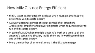 How MIMO is not Energy Efficient
• MIMO is not energy efficient because when multiple antennas will
active they will dissipate energy.
• As every antennas consist of circuit consist of RF amplifiers
,Operational amplifier and power amplifiers which required power to
run and dissipate energy.
• In case of MIMO when multiple antenna's work at a time so all the
antenna's containing circuitry inside them are in working condition
and will dissipate energy.
• More the number of antenna's more is the dissipate energy.
 