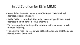 Initial Solution for EE in MIMO
• As we didn’t decrease the number of Antenna's because it will
decrease spectral efficiency.
• So the initial proposed solution to increase energy efficiency was to
decrease the number of inactive antenna's.
• This was done by monitoring the power of active antenna's which
they are receiving.
• The antenna receiving less power will be shutdown so that the power
dissipation will decreased.
 