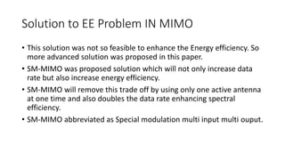 Solution to EE Problem IN MIMO
• This solution was not so feasible to enhance the Energy efficiency. So
more advanced solution was proposed in this paper.
• SM-MIMO was proposed solution which will not only increase data
rate but also increase energy efficiency.
• SM-MIMO will remove this trade off by using only one active antenna
at one time and also doubles the data rate enhancing spectral
efficiency.
• SM-MIMO abbreviated as Special modulation multi input multi ouput.
 