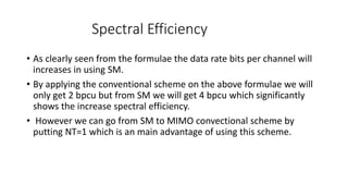 Spectral Efficiency
• As clearly seen from the formulae the data rate bits per channel will
increases in using SM.
• By applying the conventional scheme on the above formulae we will
only get 2 bpcu but from SM we will get 4 bpcu which significantly
shows the increase spectral efficiency.
• However we can go from SM to MIMO convectional scheme by
putting NT=1 which is an main advantage of using this scheme.
 