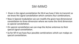 SM-MIMO
• Given is the signal constellation for M=4 we have 2 bits to transmit so
we know the signal constellation which contains four combinations.
• Now in Special modulation we can modify the given two dimensional
constellation to three dimension where we name the third dimension
as special constellation.
• On special constellation we can map the Active antennas to their
special signal constellation.
• So for NT=4 we have four possible combinations which can mabps on
special constellation.
 