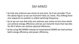 SM-MIMO
• So only one antenna was active at one time. So if we consider T3 on
the above figure so we can transmit 4 bits at a time. The shifting from
one sequence to another is called switching frequency.
• So as we can see that only one antenna was active at one time which
can achieve energy efficiency and we can transmit more that two bits
for M=2 which can achieve spectral efficiency .
• So by using SM-MIMO instead of conventional MIMO we had achieve
both energy efficiency and power efficiency.
 